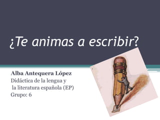 ¿Te animas a escribir?
Alba Antequera López
Didáctica de la lengua y
la literatura española (EP)
Grupo: 6

 