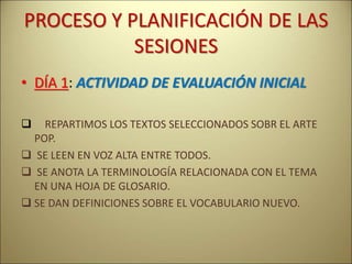 PROCESO Y PLANIFICACIÓN DE LAS
SESIONES
• DÍA 1: ACTIVIDAD DE EVALUACIÓN INICIAL
 REPARTIMOS LOS TEXTOS SELECCIONADOS SOBR EL ARTE
POP.
 SE LEEN EN VOZ ALTA ENTRE TODOS.
 SE ANOTA LA TERMINOLOGÍA RELACIONADA CON EL TEMA
EN UNA HOJA DE GLOSARIO.
 SE DAN DEFINICIONES SOBRE EL VOCABULARIO NUEVO.
 