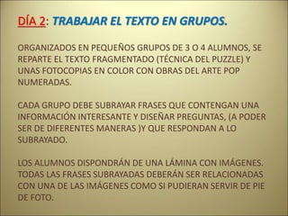 DÍA 2: TRABAJAR EL TEXTO EN GRUPOS.
ORGANIZADOS EN PEQUEÑOS GRUPOS DE 3 O 4 ALUMNOS, SE
REPARTE EL TEXTO FRAGMENTADO (TÉCNICA DEL PUZZLE) Y
UNAS FOTOCOPIAS EN COLOR CON OBRAS DEL ARTE POP
NUMERADAS.
CADA GRUPO DEBE SUBRAYAR FRASES QUE CONTENGAN UNA
INFORMACIÓN INTERESANTE Y DISEÑAR PREGUNTAS, (A PODER
SER DE DIFERENTES MANERAS )Y QUE RESPONDAN A LO
SUBRAYADO.
LOS ALUMNOS DISPONDRÁN DE UNA LÁMINA CON IMÁGENES.
TODAS LAS FRASES SUBRAYADAS DEBERÁN SER RELACIONADAS
CON UNA DE LAS IMÁGENES COMO SI PUDIERAN SERVIR DE PIE
DE FOTO.
 