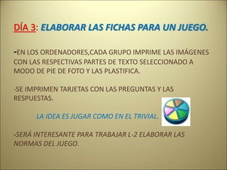 DÍA 3: ELABORAR LAS FICHAS PARA UN JUEGO.
-EN LOS ORDENADORES,CADA GRUPO IMPRIME LAS IMÁGENES
CON LAS RESPECTIVAS PARTES DE TEXTO SELECCIONADO A
MODO DE PIE DE FOTO Y LAS PLASTIFICA.
-SE IMPRIMEN TARJETAS CON LAS PREGUNTAS Y LAS
RESPUESTAS.
LA IDEA ES JUGAR COMO EN EL TRIVIAL.
-SERÁ INTERESANTE PARA TRABAJAR L-2 ELABORAR LAS
NORMAS DEL JUEGO.
 