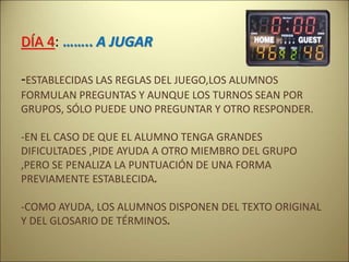 DÍA 4: …….. A JUGAR
-ESTABLECIDAS LAS REGLAS DEL JUEGO,LOS ALUMNOS
FORMULAN PREGUNTAS Y AUNQUE LOS TURNOS SEAN POR
GRUPOS, SÓLO PUEDE UNO PREGUNTAR Y OTRO RESPONDER.
-EN EL CASO DE QUE EL ALUMNO TENGA GRANDES
DIFICULTADES ,PIDE AYUDA A OTRO MIEMBRO DEL GRUPO
,PERO SE PENALIZA LA PUNTUACIÓN DE UNA FORMA
PREVIAMENTE ESTABLECIDA.
-COMO AYUDA, LOS ALUMNOS DISPONEN DEL TEXTO ORIGINAL
Y DEL GLOSARIO DE TÉRMINOS.
 