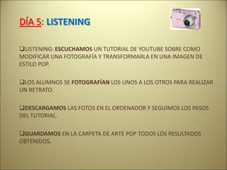 DÍA 5: LISTENING
LISTENING: ESCUCHAMOS UN TUTORIAL DE YOUTUBE SOBRE COMO
MODIFICAR UNA FOTOGRAFÍA Y TRANSFORMARLA EN UNA IMAGEN DE
ESTILO POP.
LOS ALUMNOS SE FOTOGRAFÍAN LOS UNOS A LOS OTROS PARA REALIZAR
UN RETRATO.
DESCARGAMOS LAS FOTOS EN EL ORDENADOR Y SEGUIMOS LOS PASOS
DEL TUTORIAL.
GUARDAMOS EN LA CARPETA DE ARTE POP TODOS LOS RESULTADOS
OBTENIDOS.
 