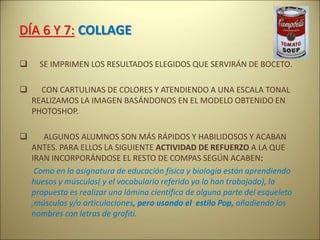 DÍA 6 Y 7: COLLAGE
 SE IMPRIMEN LOS RESULTADOS ELEGIDOS QUE SERVIRÁN DE BOCETO.
 CON CARTULINAS DE COLORES Y ATENDIENDO A UNA ESCALA TONAL
REALIZAMOS LA IMAGEN BASÁNDONOS EN EL MODELO OBTENIDO EN
PHOTOSHOP.
 ALGUNOS ALUMNOS SON MÁS RÁPIDOS Y HABILIDOSOS Y ACABAN
ANTES. PARA ELLOS LA SIGUIENTE ACTIVIDAD DE REFUERZO A LA QUE
IRAN INCORPORÁNDOSE EL RESTO DE COMPAS SEGÚN ACABEN:
Como en la asignatura de educación física y biología están aprendiendo
huesos y músculos( y el vocabulario referido ya lo han trabajado), la
propuesta es realizar una lámina científica de alguna parte del esqueleto
,músculos y/o articulaciones, pero usando el estilo Pop, añadiendo los
nombres con letras de grafiti.
 