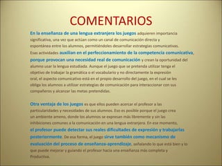 COMENTARIOS
En la enseñanza de una lengua extranjera los juegos adquieren importancia
significativa, una vez que actúan como un canal de comunicación directa y
espontánea entre los alumnos, permitiéndoles desarrollar estrategias comunicativas.
Esas actividades auxilian en el perfeccionamiento de la competencia comunicativa,
porque provocan una necesidad real de comunicación y crean la oportunidad del
alumno usar la lengua estudiada. Aunque el juego que se pretenda utilizar tenga el
objetivo de trabajar la gramática o el vocabulario y no directamente la expresión
oral, el aspecto comunicativo está en el propio desarrollo del juego, en el cual se les
obliga los alumnos a utilizar estrategias de comunicación para interaccionar con sus
compañeros y alcanzar las metas pretendidas.
Otra ventaja de los juegos es que ellos pueden acercar el profesor a las
particularidades y necesidades de sus alumnos. Eso es posible porque el juego crea
un ambiente ameno, donde los alumnos se expresan más libremente y sin las
inhibiciones comunes a la comunicación en una lengua extranjera. En ese momento,
el profesor puede detectar sus reales dificultades de expresión y trabajarlas
posteriormente. De esa forma, el juego sirve también como mecanismo de
evaluación del proceso de enseñanza-aprendizaje, señalando lo que está bien y lo
que puede mejorar y guiando el profesor hacia una enseñanza más completa y
Productiva.
 