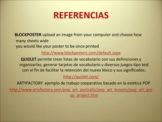 REFERENCIAS
BLOCKPOSTER upload an image from your computer and choose how
many sheets wide
you would like your poster to be once printed
http://www.blockposters.com/default.aspx
QUIZLET permite crear listas de vocabulario con sus definiciones y
organizarlas, generar tarjetas de vocabulario y diversos juegos tipo test
con el fin de facilitar la retención del nuevo léxico y sus significados.
http://quizlet.com/
ARTYFACTORY ejemplo de trabajo cooperativo basado en la estética POP
http://www.artyfactory.com/pop_art_portraits/pop_art_lessons/pop_art_gro
up_project.htm
 