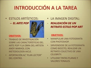 INTRODUCCIÓN A LA TAREA
• ESTILOS ARTÍSTICOS:
– EL ARTE POP
OBJETIVOS:
• TRABAJO DE INVESTIGACIÓN
SOBRE LAS CARACTERÍSTICAS DEL
ARTE POP Y LA OBRA DEL ARTISTA
ANDY WARHOL CON
METODOLOGÍA AICLE.
• APORTACIÓN AL” PLAN LECTOR”
DEL CENTRO.
• LA IMAGEN DIGITAL:
- REALIZACIÓN DE UN
RETRATO ESTILO POP ART
OBJETIVOS:
• MANIPULAR UNA FOTOGRAFÍA
CON PHOTOSHOP.
• SIRVIENDOSE DE LA FOTOGRAFÍA
COMO BOCETO, REALIZAR UN
RETRATO COLECTIVO DE UNA
CELEBRITY.
• UTILIZAR TINTAS PLANAS Y
VALORES TONALES.
 