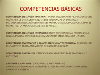 COMPETENCIAS BÁSICAS
COMPETENCIA EN LENGUA MATERNA: TRABAJA VOCABULARIO Y EXPRESIONES QUE
PROVIENEN DE UNA CULTURA QUE TIENE INFLUENCIAS EN SU LENGUA
MATERNA.TERMINOLOGÍA DERIVADA DEL MUNDO DE LA MODA, LA PUBLICIDAD, EL
MARKETING, LA MÚSICA, LA ESTÉTICA, EL ARTE…..
COMPETENCIA EN LENGUA EXTRANJERA: USO Y FUNCIONALIDAD PROPIAS DE LA
LENGUA INGLESA. FAVORECER LA COMUNICACIÓN EN NA SEGUNDA LENGUA.
COMPETENCIA MATEMÁTICA Y BÁSICAS EN CIENCIA Y TECNOLOGÍA: DESARROLLAEL
PENSAMIENTO ABSTRACTO.MANEJO DE CÁMARAS DIGITALES.
COMPETENCIA DIGITAL: UTILIZAN PROGRAMAS DIGITALES PARA ELABORAR SUS
PROYECTOS.
APRENDER A APRENDER: ELABORAN SUS MATERIALES DE
APRENDIZAJE,GLOSARIO,FICHAS PARA EL JUEGO, MANIPULACIÓN DE IMÁGENES.
APRENDEN HACIENDO.
 