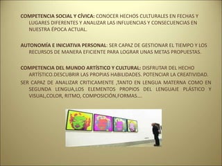 COMPETENCIA SOCIAL Y CÍVICA: CONOCER HECHOS CULTURALES EN FECHAS Y
LUGARES DIFERENTES Y ANALIZAR LAS INFLUENCIAS Y CONSECUENCIAS EN
NUESTRA ÉPOCA ACTUAL.
AUTONOMÍA E INICIATIVA PERSONAL: SER CAPAZ DE GESTIONAR EL TIEMPO Y LOS
RECURSOS DE MANERA EFICIENTE PARA LOGRAR UNAS METAS PROPUESTAS.
COMPETENCIA DEL MUNDO ARTÍSTICO Y CULTURAL: DISFRUTAR DEL HECHO
ARTÍSTICO.DESCUBRIR LAS PROPIAS HABILIDADES. POTENCIAR LA CREATIVIDAD.
SER CAPAZ DE ANALIZAR CRITICAMENTE ,TANTO EN LENGUA MATERNA COMO EN
SEGUNDA LENGUA,LOS ELEMENTOS PROPIOS DEL LENGUAJE PLÁSTICO Y
VISUAL,COLOR, RITMO, COMPOSICIÓN,FORMAS….
 
