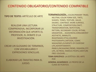CONTENIDO OBLIGATORIO/CONTENIDO COMPATIBLE
TIPO DE TEXTO: ARTÍCULO DE ARTE
REALIZAR UNA LECTURA
COMPRENSIVA, INCORPORAR LA
INFORMACIÓN QUE APORTE EL
PROFESOR, EL DEBATE O LA
INVESTIGACIÓN.
CREAR UN GLOSARIO DE TERMINOS,
CON VOCABULARIO Y
EXPRESIONES SENCILLAS.
ELABORAR LAS TARJETAS PARA EL
JUEGO.
TERMINOLOGÍA:, COLOR,PRIMARY TRIAD,
NEUTRAL COLOR FORM SIZE, TINTS,
SHADES, TONES, TEXTURE, VALUE,
DEGREE, CONTRAST, WORK SURFACE,
STRUCTURE, COMPOSITION,CRAFT,
TRANSFORMATION, REPETITION,
PATTERN, SECONDARY COLOR, RYTHM,
GRADATION…..SILKSCREEN,CONSUMERIST
AESTHETIC, BANALITY,
READYMADE,STYLE,COLORED
PHOTOGRAPH,CARTOON, COMIC
MAGAZINES,ELEMENTS OF EVERYDAY
LIFE,ADVERTISMENTS
PANELS,PACKAGING,TREND, FASHION,CITY
LIFE, ACTRESS, FAMOUS PEOPLE,MIXTURE
FREE COLOURS…….
TEMA ESPECÍFICO: LA ESTÉTICA DEL ARTE
POP.
GENERAL ACADÉMICO: LO PROPIO DE LA
CLASE DE PLÁSTICA.
 