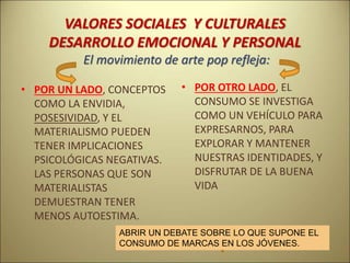 VALORES SOCIALES Y CULTURALES
DESARROLLO EMOCIONAL Y PERSONAL
El movimiento de arte pop refleja:
• POR UN LADO, CONCEPTOS
COMO LA ENVIDIA,
POSESIVIDAD, Y EL
MATERIALISMO PUEDEN
TENER IMPLICACIONES
PSICOLÓGICAS NEGATIVAS.
LAS PERSONAS QUE SON
MATERIALISTAS
DEMUESTRAN TENER
MENOS AUTOESTIMA.
• POR OTRO LADO, EL
CONSUMO SE INVESTIGA
COMO UN VEHÍCULO PARA
EXPRESARNOS, PARA
EXPLORAR Y MANTENER
NUESTRAS IDENTIDADES, Y
DISFRUTAR DE LA BUENA
VIDA
ABRIR UN DEBATE SOBRE LO QUE SUPONE EL
CONSUMO DE MARCAS EN LOS JÓVENES.
 
