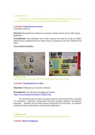 2.- Medio Social
Desarrollo de actitudes de respeto hacia la diversidad, desde el conocimiento y la
valoración de formas de vida y rasgos culturales diferentes a los nuestros.
Actividad: Confección de un mural.
(Actividad colectiva)
Material: Documentación traída por los alumnos, trabajos hechos por los niños tijeras,
pegamento.
Procedimiento: Para ambientar más el aula, creamos una mural en el que se reflejen
algunas de las características de la cultura china y lo situamos en un sitio visible para los
niños.
Fotos modelo de ejemplo:
2.-Medio social
Aproximarse al conocimiento de la diversidad cultural: la vida en China.
Actividad: Visualización de un vídeo
Materiales: Ordenador con conexión a Internet.
Procedimiento: Accederemos a la página de Internet:
http://www.youtube.com/watch?v=2TRs2s-22tg
En esta proyección en la que convergen el pasado y presente de China, se podrán
ver costumbres, tradiciones, monumentos relevantes, paisajes, símbolos, instrumentos
musicales,… deleitado con un fondo musical excepcional. De esta forma, los alumnos
asimilaran mejor la información y la harán más significativa.
2.-Medio social
Aproximarse al conocimiento de la diversidad cultural: la vida en China.
Actividad: Bits de inteligencia
 