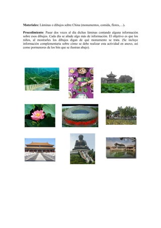 Materiales: Láminas o dibujos sobre China (monumentos, comida, flores,…).
Procedimiento: Pasar dos veces al día dichas láminas contando alguna información
sobre esos dibujos. Cada día se añade algo más de información. El objetivo es que los
niños, al mostrarles los dibujos digan de qué monumento se trata. (Se incluye
información complementaria sobre cómo se debe realizar esta actividad en anexo, así
como pormenores de los bits que se ilustran abajo).
 