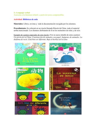 3.- Lenguaje verbal
Acercarse a la literatura infantil, a partir de textos comprensibles
Actividad: Biblioteca de aula
Materiales: Libros, revistas y toda la documentación recogida por los alumnos.
Procedimiento: Se colocará en un rincón llamado Rincón de China todo el material
arriba mencionado. Los alumnos disfrutarán de él en los momentos de relax y de ocio.
Ejemplo de cuentos especiales de este rincón: (Ver en anexo detalle de estos cuentos)
Un jarrón de la China. Construcción de animales con papel. Imágenes de animales. La
diadema de rocío. Está bien ser diferente. Bajo el hechizo de la Luna
 