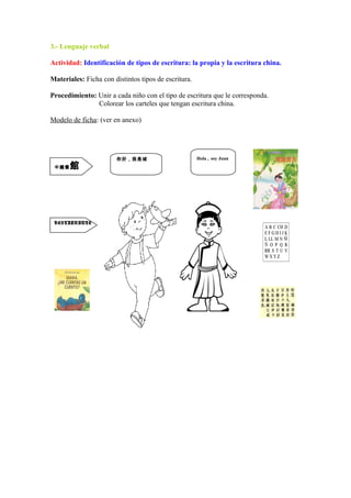 3.- Lenguaje verbal
Actividad: Identificación de tipos de escritura: la propia y la escritura china.
Materiales: Ficha con distintos tipos de escritura.
Procedimiento: Unir a cada niño con el tipo de escritura que le corresponda.
Colorear los carteles que tengan escritura china.
Modelo de ficha: (ver en anexo)
Hola , soy Juan你好，我是城
中國餐館
RESTAURANTE
 