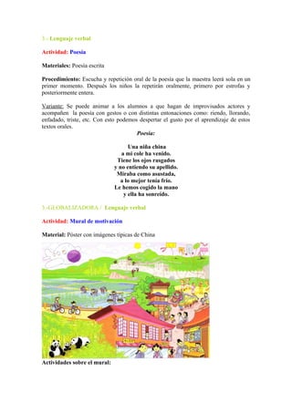 3.- Lenguaje verbal
Actividad: Poesía
Materiales: Poesía escrita
Procedimiento: Escucha y repetición oral de la poesía que la maestra leerá sola en un
primer momento. Después los niños la repetirán oralmente, primero por estrofas y
posteriormente entera.
Variante: Se puede animar a los alumnos a que hagan de improvisados actores y
acompañen la poesía con gestos o con distintas entonaciones como: riendo, llorando,
enfadado, triste, etc. Con esto podemos despertar el gusto por el aprendizaje de estos
textos orales.
Poesía:
Una niña china
a mi cole ha venido.
Tiene los ojos rasgados
y no entiendo su apellido.
Miraba como asustada,
a lo mejor tenía frío.
Le hemos cogido la mano
y ella ha sonreído.
3.-GLOBALIZADORA / Lenguaje verbal
Actividad: Mural de motivación
Material: Póster con imágenes típicas de China
Actividades sobre el mural:
 