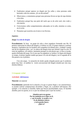 • Explicamos porqué aparece un dragón por las calles y otras personas están
haciendo volar las cometas. ¿Es un día normal?
• Observamos y comentamos porqué unas personas llevan un tipo de ropa distinto
a las otras.
• Explicamos porqué hay una parte del suelo que es de color azul, otra verde y
otra marrón.
• Conversamos sobre comportamientos adecuados en la calle, mientras se come,
en el avión.
• Pensamos qué ocurriría con el arroz si no lloviera.
Jugamos:
Juego: La cola de dragón
Procedimiento: Se hace un grupo de ocho a doce jugadores formando una fila. El
primero representa la cabeza del dragón y el último su cola. El grupo empieza a caminar
despacio, cogiéndose por los hombros del compañero de delante pero, ¡cuidado! cuando
uno de los jugadores grite: ¡ya!, la cabeza del dragón tiene que intentar coger la cola. El
resto de jugadores, sin soltarse, intentarán proteger la cola puesto que, si ésta es tocada,
queda eliminada del juego. En el caso que los jugadores se suelten y la figura del dragón
se rompa, el primer jugador tendrá que pasar a la cola del dragón y así el segundo de la
fila pasará a ser el primero.
Con este juego, la sensación de miedo queda relegada puesto que lo podemos
pasar muy bien al cambiar la visión convencional del dragón (miedo) por otra muy
distinta (lúdica).
3.-Lenguaje verbal
Actividad: Adivinanzas
Material: sin material
Procedimiento: partiendo de la solución a la que se quiere llegar y sus características,
se pueden realizar comparaciones divertidas y llegar, así, a producir adivinanzas. Por
ejemplo: si la solución es farolillo, habrá que buscar peculiaridades suyas. El farolillo
alumbra, pero no quema, no se ve por las mañanas pero sí por las noches…
Alumbra pero no quema
Por las mañanas no te fijas en él,
y por la noche te ayuda a ver.
Es de distintos colores
y tu lo puedes hacer.
¿Qué es?
 