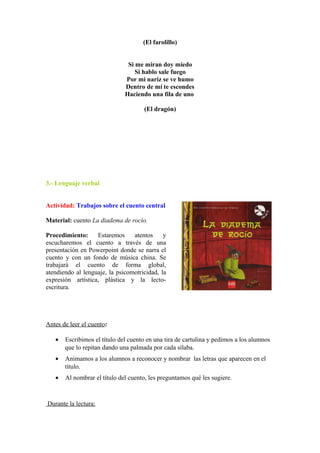 (El farolillo)
Si me miran doy miedo
Si hablo sale fuego
Por mi nariz se ve humo
Dentro de mí te escondes
Haciendo una fila de uno
(El dragón)
3.- Lenguaje verbal
Actividad: Trabajos sobre el cuento central
Material: cuento La diadema de rocío.
Procedimiento: Estaremos atentos y
escucharemos el cuento a través de una
presentación en Powerpoint donde se narra el
cuento y con un fondo de música china. Se
trabajará el cuento de forma global,
atendiendo al lenguaje, la psicomotricidad, la
expresión artística, plástica y la lecto-
escritura.
Antes de leer el cuento:
• Escribimos el título del cuento en una tira de cartulina y pedimos a los alumnos
que lo repitan dando una palmada por cada sílaba.
• Animamos a los alumnos a reconocer y nombrar las letras que aparecen en el
título.
• Al nombrar el título del cuento, les preguntamos qué les sugiere.
Durante la lectura:
 