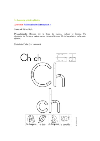3.- Lenguaje artístico plástico
Actividad: Reconocimiento del fonema CH
Material: Ficha, lápiz.
Procedimiento: Repasar por la línea de puntos, realizar el fonema Ch
siguiendo las flechas y rodear con un círculo el fonema Ch de las palabras en la parte
inferior.
Modelo de Ficha: (ver en anexo)
 