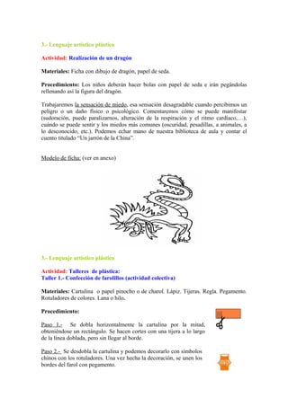 3.- Lenguaje artístico plástico
Actividad: Realización de un dragón
Materiales: Ficha con dibujo de dragón, papel de seda.
Procedimiento: Los niños deberán hacer bolas con papel de seda e irán pegándolas
rellenando así la figura del dragón.
Trabajaremos la sensación de miedo, esa sensación desagradable cuando percibimos un
peligro o un daño físico o psicológico. Comentaremos cómo se puede manifestar
(sudoración, puede paralizarnos, alteración de la respiración y el ritmo cardíaco,…),
cuándo se puede sentir y los miedos más comunes (oscuridad, pesadillas, a animales, a
lo desconocido, etc.). Podemos echar mano de nuestra biblioteca de aula y contar el
cuento titulado “Un jarrón de la China”.
Modelo de ficha: (ver en anexo)
3.- Lenguaje artístico plástico
Actividad: Talleres de plástica:
Taller 1.- Confección de farolillos (actividad colectiva)
Materiales: Cartulina o papel pinocho o de charol. Lápiz. Tijeras. Regla. Pegamento.
Rotuladores de colores. Lana o hilo.
Procedimiento:
Paso 1.- Se dobla horizontalmente la cartulina por la mitad,
obteniéndose un rectángulo. Se hacen cortes con una tijera a lo largo
de la línea doblada, pero sin llegar al borde.
Paso 2.- Se desdobla la cartulina y podemos decorarlo con símbolos
chinos con los rotuladores. Una vez hecha la decoración, se unen los
bordes del farol con pegamento.
 
