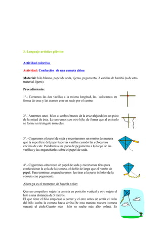 3.-Lenguaje artístico plástico
Actividad colectiva
Actividad: Confección de una cometa china
Material: hilo blanco, papel de seda, tijeras, pegamento, 2 varillas de bambú (o de otro
material ligero).
Procedimiento:
1º.- Cortamos las dos varillas a la misma longitud, las colocamos en
forma de cruz y las atamos con un nudo por el centro.
2º.- Ataremos unos hilos a ambos brazos de la cruz alejándolos un poco
de la mitad de ésta. Lo uniremos con otro hilo, de forma que al estirarlo
se forme un triángulo isósceles.
3º.- Cogeremos el papel de seda y recortaremos un rombo de manera
que la superficie del papel tape las varillas cuando las colocamos
encima de este. Pondremos un poco de pegamento a lo largo de las
varillas y las engancharlas sobre el papel de seda.
4º.- Cogeremos otro trozo de papel de seda y recortamos tiras para
confeccionar la cola de la cometa, el doble de larga que el rombo de
papel. Para terminar, engancharemos las tiras a la parte inferior de la
cometa con pegamento.
Ahora ya es el momento de hacerla volar:
Que un compañero sujete la cometa en posición vertical y otro sujete el
hilo a una distancia de 5 metros.
El que tiene el hilo empiezae a correr y el otro antes de sentir el tirón
del hilo suelta la cometa hacia arriba.De esta manera nuestra cometa
surcará el cielo.Cuanto más hilo se suelte más alto volará. Es
 