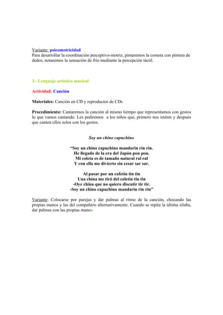 Variante: psicomotricidad
Para desarrollar la coordinación perceptivo-motriz, pintaremos la cometa con pintura de
dedos, notaremos la sensación de frío mediante la percepción táctil.
3.- Lenguaje artístico musical
Actividad: Canción
Materiales: Canción en CD y reproductor de CDs
Procedimiento: Cantaremos la canción al mismo tiempo que representamos con gestos
lo que vamos cantando. Les pediremos a los niños que, primero nos imiten y después
que canten ellos solos con los gestos.
Soy un chino capuchino
“Soy un chino capuchino mandarin rin rin.
He llegado de la era del Japón pon pon.
Mi coleta es de tamaño natural ral ral
Y con ella me divierto sin cesar sar sar.
Al pasar por un cafetín tin tin
Una china me tiró del coletín tin tin
-Oye china que no quiero discutir tir tir.
-Soy un chino capuchino mandarin rin rin”
Variante: Colocarse por parejas y dar palmas al ritmo de la canción, chocando las
propias manos y las del compañero alternativamente. Cuando se repita la última sílaba,
dar palmas con las propias manos.
 
