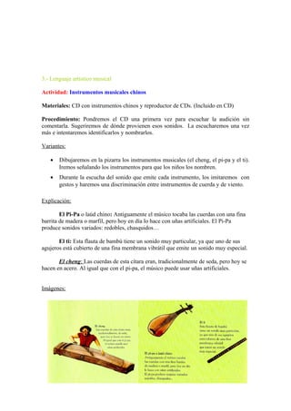 3.- Lenguaje artístico musical
Actividad: Instrumentos musicales chinos
Materiales: CD con instrumentos chinos y reproductor de CDs. (Incluido en CD)
Procedimiento: Pondremos el CD una primera vez para escuchar la audición sin
comentarla. Sugeriremos de dónde provienen esos sonidos. La escucharemos una vez
más e intentaremos identificarlos y nombrarlos.
Variantes:
• Dibujaremos en la pizarra los instrumentos musicales (el cheng, el pi-pa y el ti).
Iremos señalando los instrumentos para que los niños los nombren.
• Durante la escucha del sonido que emite cada instrumento, los imitaremos con
gestos y haremos una discriminación entre instrumentos de cuerda y de viento.
Explicación:
El Pi-Pa o laúd chino: Antiguamente el músico tocaba las cuerdas con una fina
barrita de madera o marfil, pero hoy en día lo hace con uñas artificiales. El Pi-Pa
produce sonidos variados: redobles, chasquidos…
El ti: Esta flauta de bambú tiene un sonido muy particular, ya que uno de sus
agujeros está cubierto de una fina membrana vibrátil que emite un sonido muy especial.
El cheng: Las cuerdas de esta cítara eran, tradicionalmente de seda, pero hoy se
hacen en acero. Al igual que con el pi-pa, el músico puede usar uñas artificiales.
Imágenes:
 