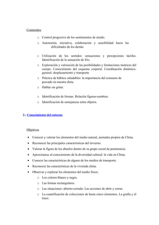 Contenidos
o Control progresivo de los sentimientos de miedo.
o Autonomía, iniciativa, colaboración y sensibilidad hacia las
dificultades de los demás
o Utilización de los sentidos: sensaciones y percepciones táctiles.
Identificación de la sensación de frío.
o Exploración y valoración de las posibilidades y limitaciones motrices del
cuerpo. Conocimiento del esquema corporal. Coordinación dinámico-
general: desplazamiento y transporte
o Práctica de hábitos saludables: la importancia del consumo de
pescado en nuestra dieta.
o Hablar sin gritar.
o Identificación de formas. Relación figuras-sombras.
o Identificación de semejanzas entre objetos.
2.- Conocimiento del entorno
Objetivos
• Conocer y valorar los elementos del medio natural, animales propios de China.
• Reconocer las principales características del invierno.
• Valorar la figura de los abuelos dentro de su grupo social de pertenencia.
• Aproximarse al conocimiento de la diversidad cultural: la vida en China.
• Conocer las características de alguno de los medios de transporte.
• Reconocer las características de la vivienda china.
• Observar y explorar los elementos del medio físico.
o Los colores blanco y negro.
o Las formas rectangulares.
o Las situaciones: abierto-cerrado. Las acciones de abrir y cerrar.
o La cuantificación de colecciones de hasta cinco elementos. La grafía y el
trazo.
 
