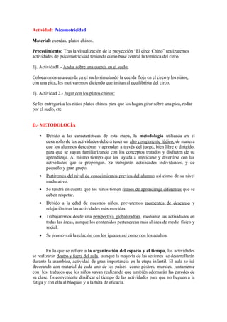 Actividad: Psicomotricidad
Material: cuerdas, platos chinos.
Procedimiento: Tras la visualización de la proyección “El circo Chino” realizaremos
actividades de psicomotricidad teniendo como base central la temática del circo.
Ej. Actividad1.- Andar sobre una cuerda en el suelo;
Colocaremos una cuerda en el suelo simulando la cuerda floja en el circo y los niños,
con una pica, les motivaremos diciendo que imitan al equilibrista del circo.
Ej. Actividad 2.- Jugar con los platos chinos;
Se les entregará a los niños platos chinos para que los hagan girar sobre una pica, rodar
por el suelo, etc.
D.- METODOLOGÍA
• Debido a las características de esta etapa, la metodología utilizada en el
desarrollo de las actividades deberá tener un alto componente lúdico, de manera
que los alumnos descubran y aprendan a través del juego, bien libre o dirigido,
para que se vayan familiarizando con los conceptos tratados y disfruten de su
aprendizaje. Al mismo tiempo que les ayuda a implicarse y divertirse con las
actividades que se propongan. Se trabajarán actividades individuales, y de
pequeño y gran grupo.
• Partiremos del nivel de conocimientos previos del alumno así como de su nivel
madurativo.
• Se tendrá en cuenta que los niños tienen ritmos de aprendizaje diferentes que se
deben respetar.
• Debido a la edad de nuestros niños, preveremos momentos de descanso y
relajación tras las actividades más movidas.
• Trabajaremos desde una perspectiva globalizadora, mediante las actividades en
todas las áreas, aunque los contenidos pertenezcan más al área de medio físico y
social.
• Se promoverá la relación con los iguales así como con los adultos.
En lo que se refiere a la organización del espacio y el tiempo, las actividades
se realizarán dentro y fuera del aula, aunque la mayoría de las sesiones se desarrollarán
durante la asamblea, actividad de gran importancia en la etapa infantil. El aula se irá
decorando con material de cada uno de los países como pósters, murales, juntamente
con los trabajos que los niños vayan realizando que también adornarán las paredes de
su clase. Es conveniente dosificar el tiempo de las actividades para que no lleguen a la
fatiga y con ella al bloqueo y a la falta de eficacia.
 