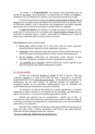 En cuanto a la Temporalizacion, este proyecto está programado para un
periodo de tres meses aproximadamente. La organización del tiempo será flexible y
atendiendo a las necesidades de los alumnos y las características propias de la edad.
Es necesario puntualizar que no se va a dedicar toda la jornada a trabajar sobre el
proyecto, pues no pueden dejarse de trabajar otros contenidos básicos de segundo curso
de Educación Infantil y ésta es básicamente una programación innovadora elaborada
para suscitar en los alumnos la curiosidad, el carácter reflexivo e indagador.
El papel del docente será directivo en cuanto que dirige el proceso y marca
pautas para la realización de las actividades, pero dejará libertad al alumno para que
desarrolle su capacidad lógica y creativa, resolviendo los problemas por sí solos de
manera que comprueben tanto sus errores como sus aciertos.
Los recursos que vamos a utilizar serán:
 De la clase: material propio de la clase como suele ser tijeras, punzones,
acuarelas, pinceles, lápices de colores, pegamentos, cartulinas….
 Elaborados: fichas específicas para cada proyecto. Mural de motivación que se
confeccione para los distintos proyectos, dossier resumen final del proyecto.
 De las familias: colaborando con información escrita referente al tema
solicitado. Asistiendo y ayudando a la fiesta organizada por los padres.
 Los aportadas por el educador: material audiovisual, cuentos específicos que
tratan de cada país, bits confeccionados para la ocasión.
E.- EVALUACIÓN
Se hará una evaluación formativa y global de todo el proceso. Será una
evaluación continua a lo largo de los días que dure el proyecto y se realizará
fundamentalmente a través de la observación directa, de las diferentes actividades y las
producciones que los niños realicen. Se utilizarán, también, las grabaciones y
fotografías tomadas en las actividades complementarias, para ser analizadas con
posterioridad tanto por los profesores como por las familias.
Se evaluará si el niño ha sido artífice de su propio aprendizaje y se valorará
igualmente el interés mostrado en el desarrollo de las actividades, qué dificultades y
logros se han tenido y si es necesario modificar algo sobre la marcha.
Además este proyecto, por sus características, permite que el niño se
autoevalúe en cierto modo a pesar de su corta edad, ya que podrá ir viendo a lo largo de
las diversas actividades si ha adquirido los conocimientos que se han ido desarrollando
sobre China y sus costumbres.
Pero ante todo, no debemos olvidar que el principal cometido de este proyecto es
lograr que todos, niños y maestra, aprendamos sobre China y que ambos hayamos
disfrutado del tema, trabajado durante este trimestre.
EVALUACIÓN DEL PROCESO DE ENSEÑANZA
 