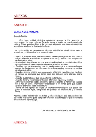 ANEXOS
ANEXO 1:
CARTA A LAS FAMILIAS
Querida familia:
Con esta unidad didáctica queremos acercar a los alumnos al
conocimiento de otras culturas. De esta forma, a través de nuestro particular
viaje a China, vuestros hijos a la vez que adquieren una serie de nociones
aprenderána valorar la diversidad cultural.
A continuación os proponemos algunas actividades relacionadas con la
unidad que podéis realizar con vuestros hijos:
- Decid a vuestros hijos que en invierno deben protegerse del frío cuando
salgan a la calle, e insistidles en que se abrochen y desabrochen sus prendas
de vestir ellos solos.
- Mostradles fotografías en las que aparezcan los abuelos y contad a los niños
un cuento que os hayan contado alguno de vuestros abuelos.
- Pedidles que os acompañen cuando vayáis a comprar a la pescadería para
que se familiaricen con los diferentes tipos de pescado y conozcan el nombre
de alguno de ellos.
- Jugad a nombrar objetos que sean negros o blancos y pedidles que os digan
el nombre de animales que tienen esos dos colores: perro dálmata, cebra,
vaca…
- Jugad a buscar objetos que tengan forma rectangular.
- Jugad a llenar y vaciar recipientes con diferentes líquidos y objetos.
- A través de internet, podéis encontrar cómo se escribe el nombre de vuestro
hijo o hija en chino. Imprimidlo y mostrádselo a los niños para que puedan
apreciar diferentes tipos de escritura.
- Pedid en una agencia de viajes un catálogo comercial para que podáis ver,
junto a vuestros hijos, fotografías del paisaje, la arquitectura y la cultura
china.
Además, podéis realizar con los niños y niñas cualquier otra actividad que se
os ocurra y que sirva para compartir con ellos la satisfacción que encontrarán
en cada nuevo aprendizaje.
CACHALOTE. 2º TRIMESTRE. ANAYA
ANEXO 2:
 