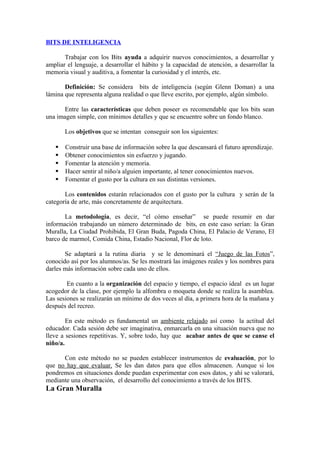 BITS DE INTELIGENCIA
Trabajar con los Bits ayuda a adquirir nuevos conocimientos, a desarrollar y
ampliar el lenguaje, a desarrollar el hábito y la capacidad de atención, a desarrollar la
memoria visual y auditiva, a fomentar la curiosidad y el interés, etc.
Definición: Se considera bits de inteligencia (según Glenn Doman) a una
lámina que representa alguna realidad o que lleve escrito, por ejemplo, algún símbolo.
Entre las características que deben poseer es recomendable que los bits sean
una imagen simple, con mínimos detalles y que se encuentre sobre un fondo blanco.
Los objetivos que se intentan conseguir son los siguientes:
 Construir una base de información sobre la que descansará el futuro aprendizaje.
 Obtener conocimientos sin esfuerzo y jugando.
 Fomentar la atención y memoria.
 Hacer sentir al niño/a alguien importante, al tener conocimientos nuevos.
 Fomentar el gusto por la cultura en sus distintas versiones.
Los contenidos estarán relacionados con el gusto por la cultura y serán de la
categoría de arte, más concretamente de arquitectura.
La metodología, es decir, “el cómo enseñar” se puede resumir en dar
información trabajando un número determinado de bits, en este caso serían: la Gran
Muralla, La Ciudad Prohibida, El Gran Buda, Pagoda China, El Palacio de Verano, El
barco de marmol, Comida China, Estadio Nacional, Flor de loto.
Se adaptará a la rutina diaria y se le denominará el “Juego de las Fotos”,
conocido así por los alumnos/as. Se les mostrará las imágenes reales y los nombres para
darles más información sobre cada uno de ellos.
En cuanto a la organización del espacio y tiempo, el espacio ideal es un lugar
acogedor de la clase, por ejemplo la alfombra o moqueta donde se realiza la asamblea.
Las sesiones se realizarán un mínimo de dos veces al día, a primera hora de la mañana y
después del recreo.
En este método es fundamental un ambiente relajado así como la actitud del
educador. Cada sesión debe ser imaginativa, enmarcarla en una situación nueva que no
lleve a sesiones repetitivas. Y, sobre todo, hay que acabar antes de que se canse el
niño/a.
Con este método no se pueden establecer instrumentos de evaluación, por lo
que no hay que evaluar. Se les dan datos para que ellos almacenen. Aunque si los
pondremos en situaciones donde puedan experimentar con esos datos, y ahí se valorará,
mediante una observación, el desarrollo del conocimiento a través de los BITS.
La Gran Muralla
 