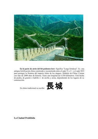 En la parte de atrás del bit podemos leer: Significa "Larga fortaleza". Es una
antigua fortificación china construida y reconstruida entre el siglo V a. C y el siglo XVI
para proteger la frontera del imperio chino de los ataques. Símbolo de China. Cuenta
con más de 2000 años de historia. Tiene una longitud de 6.350 kilómetros. Está hecha
de piedra, de granito o ladrillo o de arcilla y arena, dependiendo de los lugares de su
construcción.
En chino tradicional se escribe: 長城
La Ciudad Prohibida
 