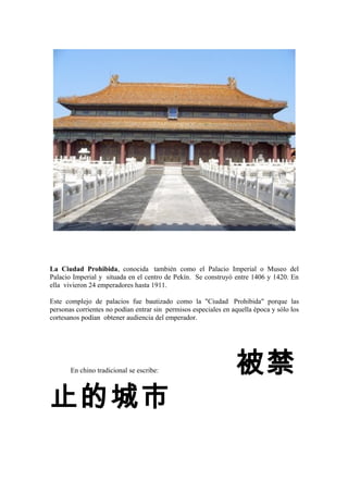 La Ciudad Prohibida, conocida también como el Palacio Imperial o Museo del
Palacio Imperial y situada en el centro de Pekín. Se construyó entre 1406 y 1420. En
ella vivieron 24 emperadores hasta 1911.
Este complejo de palacios fue bautizado como la "Ciudad Prohibida" porque las
personas corrientes no podían entrar sin permisos especiales en aquella época y sólo los
cortesanos podían obtener audiencia del emperador.
En chino tradicional se escribe: 被禁
止的城市
 