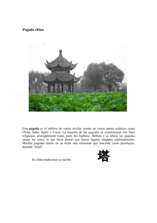 Pagoda china
Una pagoda es el edificio de varios niveles común en varios países asiáticos como
China, India, Japón y Corea. La mayoría de las pagodas se construyeron con fines
religiosos, principalmente como parte del budismo. Debido a su altura, las pagodas
atraen los rayos, lo que hacía pensar que fueran lugares cargados espiritualmente.
Muchas pagodas tienen en su techo una estructura que funciona como pararrayos,
llamada "finial".
En chino tradicional se escribe: 塔
 