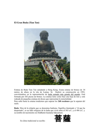 El Gran Buda (Tian Tan)
Estatua de Buda Tian Tan saludando a Hong Kong. Esuna estatua de bronce de 34
metros de altura en la isla de Lantau. Se finalizó su construcción en 1993,
convirtiendose en la representación de buda sentado más grande del mundo. Está
formada por 202 piezas de bronce. La estatua tiene como base una hoja de loto y está
rodeada de pequeñas estatuas de dioses que representan la inmortalidad.
Para subir hasta la estatua tendremos que superar los 268 escalones que la separan del
suelo.
Buda: Dios de la religión que se denomina budismo. Significa iluminado o "el que ha
despertado", es un líder religioso de la India que vivió entre el 563 a.C. y el 486 a.C. y
su nombre de nacimiento era Siddharta Gautama Sakyamuni.
En chino tradicional se escribe: 菩薩
 