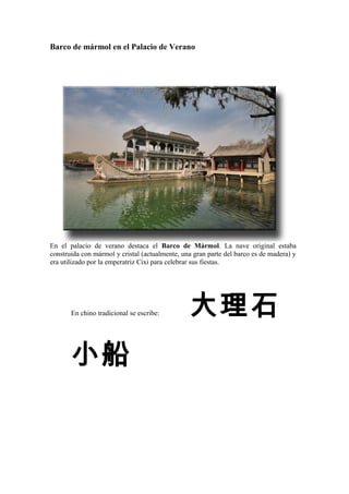 Barco de mármol en el Palacio de Verano
En el palacio de verano destaca el Barco de Mármol. La nave original estaba
construida con mármol y cristal (actualmente, una gran parte del barco es de madera) y
era utilizado por la emperatriz Cixi para celebrar sus fiestas.
En chino tradicional se escribe: 大理石
小船
 