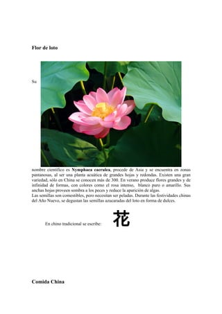 Flor de loto
Su
nombre científico es Nymphaea caerulea, procede de Asia y se encuentra en zonas
pantanosas, al ser una planta acuática de grandes hojas y redondas. Existen una gran
variedad, sólo en China se conocen más de 300. En verano produce flores grandes y de
infinidad de formas, con colores como el rosa intenso, blanco puro o amarillo. Sus
anchas hojas proveen sombra a los peces y reduce la aparición de algas.
Las semillas son comestibles, pero necesitan ser peladas. Durante las festividades chinas
del Año Nuevo, se degustan las semillas azucaradas del loto en forma de dulces.
En chino tradicional se escribe: 花
Comida China
 
