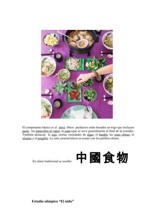 El componente básico es el arroz .Otros productos están basados en trigo que incluyen
pasta, los panecillos al vapor, la sopa (que se sirve generalmente al final de la comida).
También destacan la soja, ciertas variedades de algas, el bambú, las setas chinas, el
sésamo y el jengibre. Lo más característicos es comer con los palillos chinos.
En chino tradicional se escribe: 中國食物
Estadio olímpico “El nido”
 