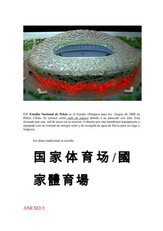 EEl Estadio Nacional de Pekín es el Estadio Olímpico para los Juegos de 2008 en
Pekín, China. Se conoce como nido de pájaro debido a su parecido con éste. Está
formado por una red de acero en su exterior. Cubierto por una membrana transparente y
equipado con un sistema de energía solar y de recogida de agua de lluvia para su riego y
limpieza.
En chino tradicional se escribe:
国 家 体 育 场 /國
家體育場
ANEXO 3:
 