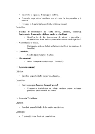 • Desarrollar la capacidad de percepción auditiva.
• Desarrollar capacidades vinculadas con el canto, la interpretación y la
creación.
• Favorecer el despertar de la sensibilidad estética y musical.
Contenidos
• Sonidos de instrumentos de viento (flauta, armónica, trompeta).
Instrumentos de percusión (xilófono, pandero, caja china).
- Identificación de los instrumentos de viento y percusión y
reconocimiento de los sonidos que cada instrumento musical produce.
• Canciones de la unidad.
- Participación activa y disfrute en la interpretación de las canciones de
la unidad.
• Audiciones.
- Sonidos de instrumentos de China
• Obra musical.
- Danza china (El Cascanueces) de Tchaikovsky.
 Lenguaje corporal
Objetivos
• Descubrir las posibilidades expresivas del cuerpo.
Contenidos
• Expresamos con el cuerpo. Lenguaje gestual.
- Expresamos sentimientos de miedo mediante gestos, actitudes,
posiciones y movimientos del cuerpo.
 Lenguaje Tecnológico
Objetivos
• Descubrir las posibilidades de los medios tecnológicos
Contenidos
• El ordenador como fuente de conocimiento
 