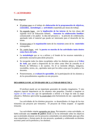 C.- ACTIVIDADES
Para empezar
• El primer paso es el trabajo de elaboración de la programación de objetivos,
contenidos, metodología y actividades (repartidas por áreas) de trabajo.
• En segundo lugar, con la implicación de las tutoras de las tres clases del
segundo nivel de Educación Infantil, fomentar la colaboración familiar:
comunicando a los padres la idea del proyecto y la petición de colaboración,
aportando todo el material que pueda ser interesante para el desarrollo de los
temas.
• El tercer paso es la organización tanto de los recursos como de los materiales
conseguidos.
• En cuarto lugar, está la puesta en marcha de las actividades tanto dentro
como fuera del aula.
• La metodología que se va a utilizar y el listado de los recursos materiales y
personales necesarios para dicho proyecto.
• Se recogerán todos los datos recopilados sobre los distintos países en el Libro
de Aula, que estará a disposición de los niños como libro de consulta en el
Rincón de biblioteca o de cuentos. En él se incluirán dibujos, imágenes,
recortables, textos, etc., aportados tanto por los niños como por los padres o los
docentes.
• Posteriormente, se evaluará lo aprendido, de la participación de los alumnos y
de los procedimientos seguidos en este proyecto.
DESARROLLO DE ACTIVIDADES DE LA UNIDAD DIDÁCTICA
El profesor puede ser un importante generador de mundos imaginarios. Y esto
adquiere especial importancia en los alumnos más pequeños. Enseñar a imaginar es
regalar al niño unas alas que irá aprendiendo a utilizar a lo largo de toda su etapa
educativa. Debemos aprovechar la creatividad como herramienta de una capacidad casi
innata.
Las actividades de los distintos proyectos se desarrollarán a lo largo de los tres
trimestres (un proyecto por trimestre). El proyecto de China ocupará el segundo
trimestre.
Las actividades estarán agrupadas por áreas. Previamente a estas actividades, se
habrá realizado una reunión de padres donde se les ha informado sobre los objetivos
que se pretenden alcanzar con los proyectos comentados con anterioridad, para que ellos
sean copartícipes y formen parte de este proyecto, ayudando y colaborando en distintas
acciones junto con la profesora y los alumnos.
 