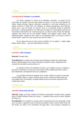 1.- Hábitos
Adquirir buenos hábitos de interrelación y comunicación con los demás.
Actividad inicial: Reunión en asamblea.
Los niños, sentados en círculo en la alfombra, comentan el regreso de las
vacaciones de navidad. Cada uno dice dónde ha estado y lo que ha hecho durante las
fiestas. Surgen distintos lugares, diferentes costumbres y casi todos coinciden en los
regalos de Reyes o Papá Noel. Sin embargo, la alumna protagonista, Sara Mencay,
cuenta cosas que los demás no conocen. Este es el momento donde la profesora
aprovecha y formula preguntas a los niños para averiguar los conocimientos previos de
sus alumnos relacionados con el proyecto que se va a llevar a cabo, China. Son del tipo:
¿Alguien sabe cómo son los osos panda? ¿Habéis visto alguno? ¿Qué comen? ¿De
dónde proceden? ¿Quién ha ido a comer a un restaurante chino? ¿Con qué se come la
comida china? ¿Qué más cosas conocéis que sean de China? ….
Se les anima para que en días sucesivos hablen con sus papás y traigan algún
dibujo, lámina, libro,… que esté relacionado con China.
1.- Hábitos
Adquirir buenos hábitos de nutrición y salud para el cuidado del cuerpo
Actividad: Taller de padres
Material: Comida china.
Procedimiento: Los padres de la alumna Sara realizarán un taller de comida china,
donde se podrá degustar arroz chino utilizando los palillos chinos, importancia del
consumo de pescado en nuestra dieta, etc
La señorita invitará a los familiares de Sara, con el objetivo de que se integren y
conozcan el ambiente en el que está conviviendo su hija, también para hacer sentir a
Sara importante y protagonista hacia sus compañeros.
La actividad consistirá en preparar arroz cocido, repartir un cuenco a cada niño
con dos palillos chinos, y jugar a intentar comer el arroz, según las indicaciones que
vaya dando Sara. Previamente, los papás habrán hecho una sencilla exposición de la
comida típica china.
2.- Medio social
Aproximarse al conocimiento de la diversidad cultural: la vida en China.
Actividad: Decoración del aula
Material: Mapas de China, láminas de distintos monumentos (muralla china, pagoda
china, Ciudad Prohibida, Palacio de verano,…), palabra China escrita en chino, bandera
de China, etc.
Procedimiento: En asamblea se expone todo el material que han ido aportando desde
casa los niños y sugerimos crear un rincón de material visual y escrito sobre China. De
esta forma, los niños en los momentos de juego libre o por rincones, manejaran el
 