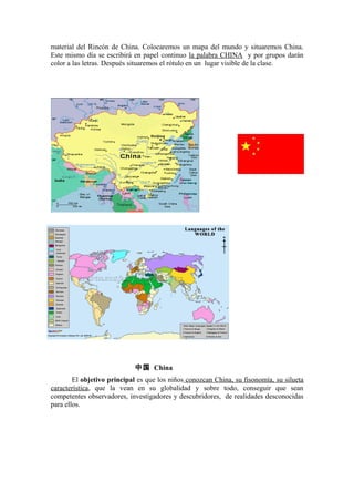 material del Rincón de China. Colocaremos un mapa del mundo y situaremos China.
Este mismo día se escribirá en papel continuo la palabra CHINA y por grupos darán
color a las letras. Después situaremos el rótulo en un lugar visible de la clase.
中国 China
El objetivo principal es que los niños conozcan China, su fisonomía, su silueta
característica, que la vean en su globalidad y sobre todo, conseguir que sean
competentes observadores, investigadores y descubridores, de realidades desconocidas
para ellos.
 