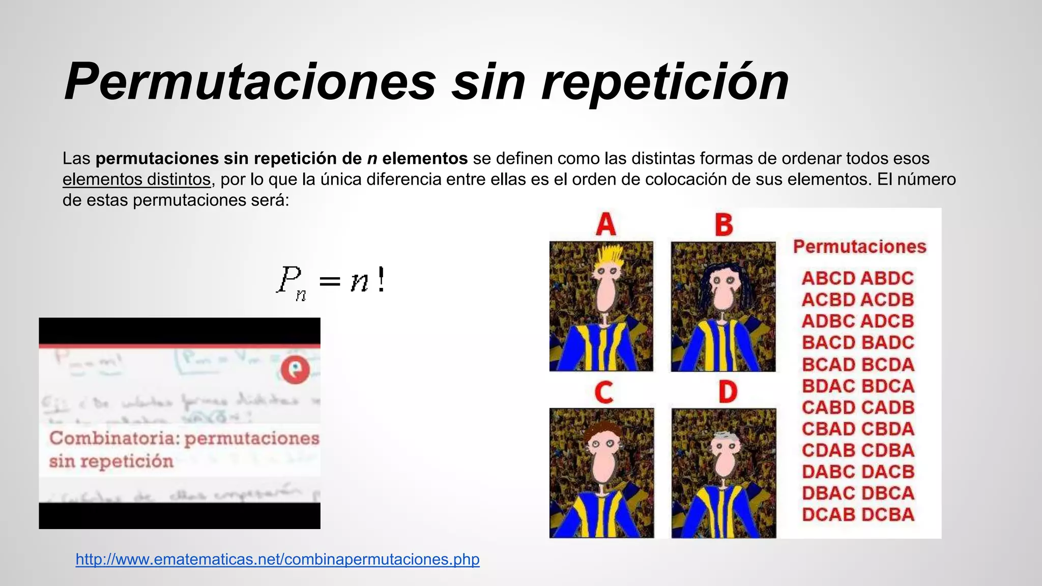 Permutaciones sin repetición 
Las permutaciones sin repetición de n elementos se definen como las distintas formas de ordenar todos esos 
elementos distintos, por lo que la única diferencia entre ellas es el orden de colocación de sus elementos. El número 
de estas permutaciones será: 
http://www.ematematicas.net/combinapermutaciones.php 
 