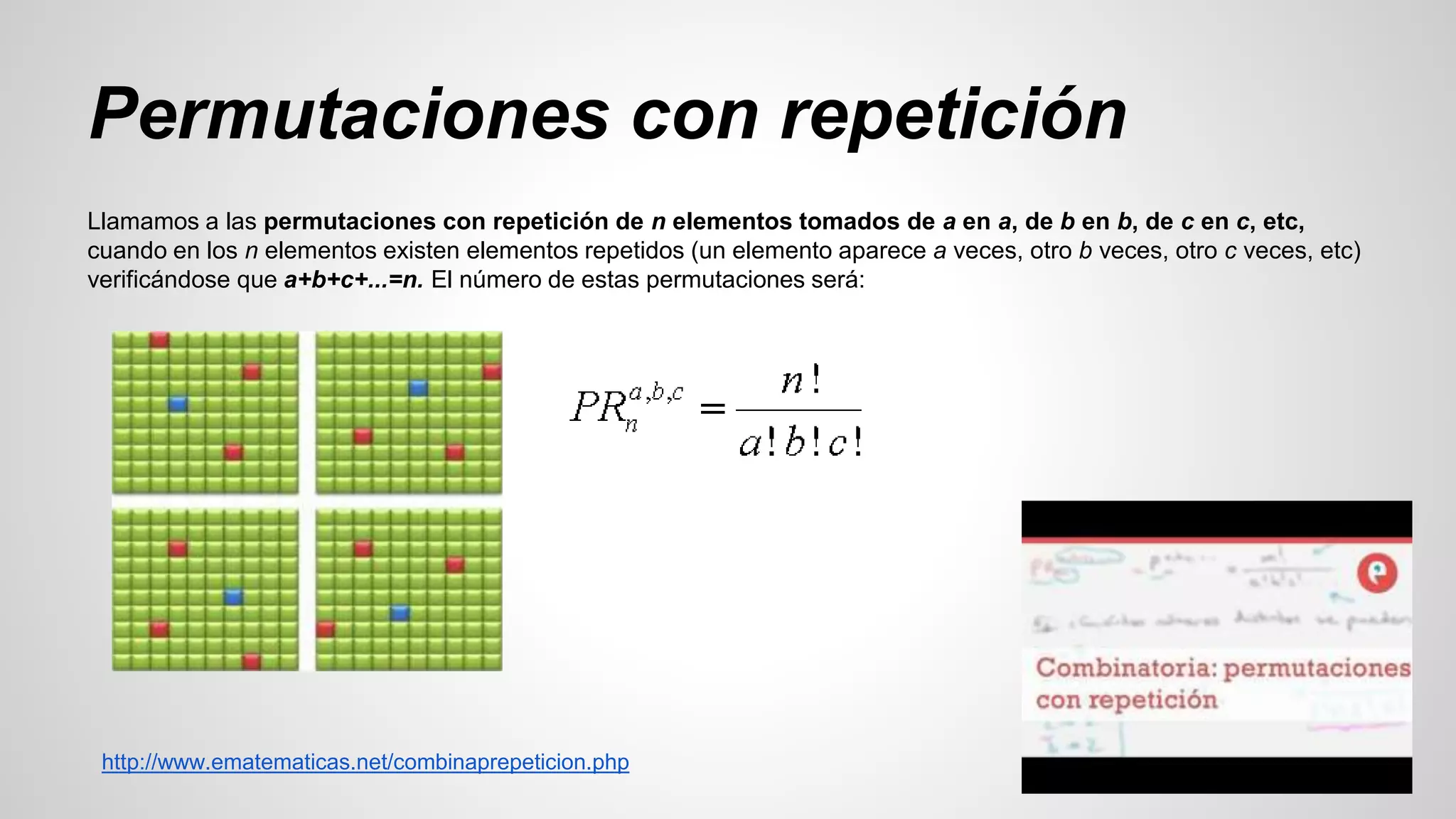 Permutaciones con repetición 
Llamamos a las permutaciones con repetición de n elementos tomados de a en a, de b en b, de c en c, etc, 
cuando en los n elementos existen elementos repetidos (un elemento aparece a veces, otro b veces, otro c veces, etc) 
verificándose que a+b+c+...=n. El número de estas permutaciones será: 
http://www.ematematicas.net/combinaprepeticion.php 
 