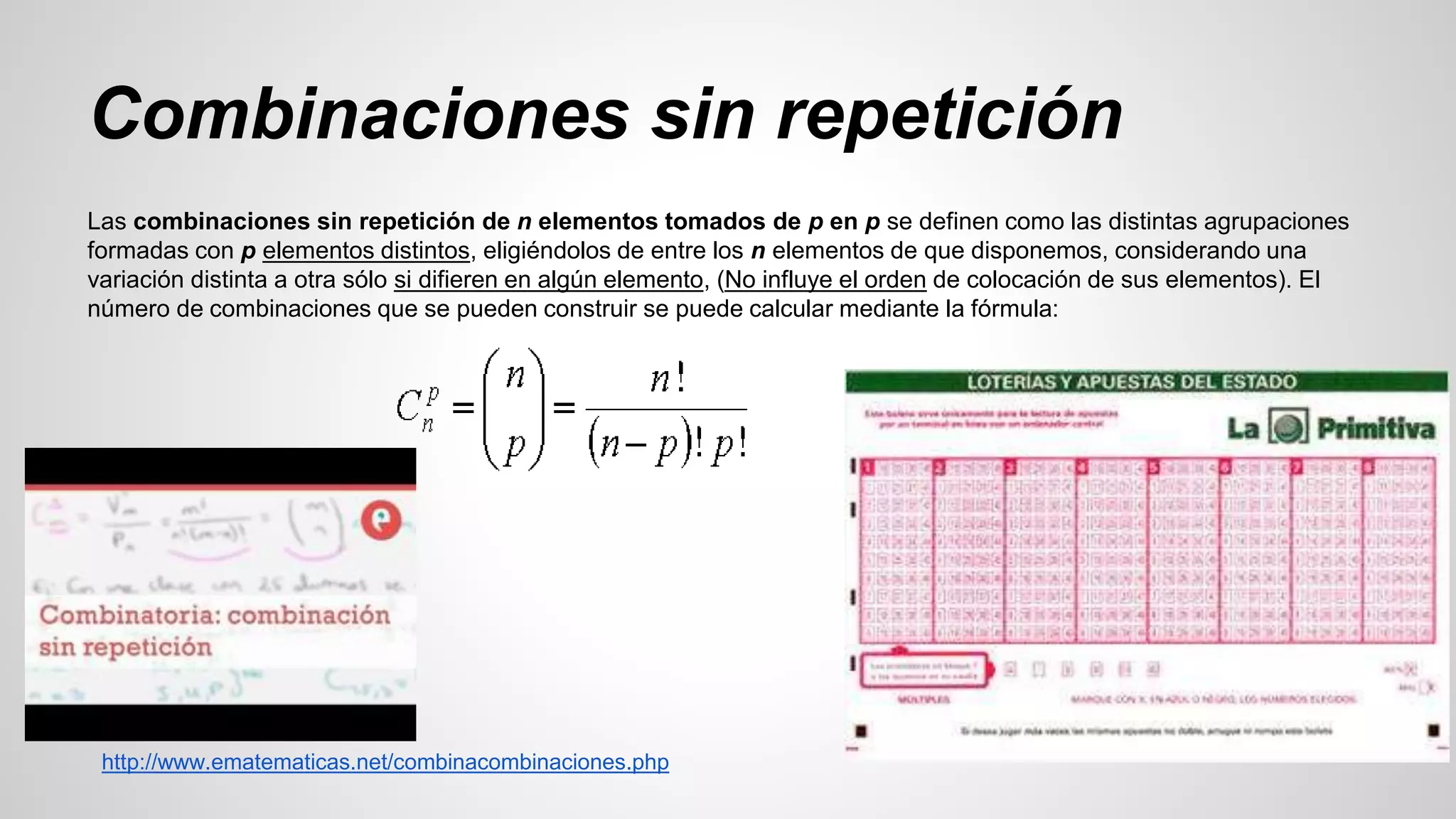 Combinaciones sin repetición 
Las combinaciones sin repetición de n elementos tomados de p en p se definen como las distintas agrupaciones 
formadas con p elementos distintos, eligiéndolos de entre los n elementos de que disponemos, considerando una 
variación distinta a otra sólo si difieren en algún elemento, (No influye el orden de colocación de sus elementos). El 
número de combinaciones que se pueden construir se puede calcular mediante la fórmula: 
http://www.ematematicas.net/combinacombinaciones.php 
 