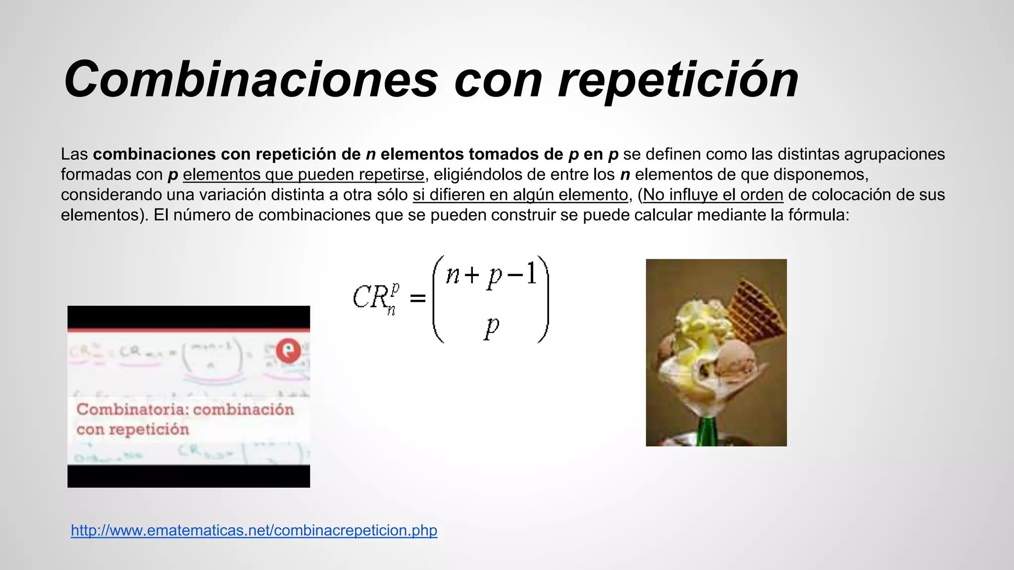 Combinaciones con repetición 
Las combinaciones con repetición de n elementos tomados de p en p se definen como las distintas agrupaciones 
formadas con p elementos que pueden repetirse, eligiéndolos de entre los n elementos de que disponemos, 
considerando una variación distinta a otra sólo si difieren en algún elemento, (No influye el orden de colocación de sus 
elementos). El número de combinaciones que se pueden construir se puede calcular mediante la fórmula: 
http://www.ematematicas.net/combinacrepeticion.php 
 