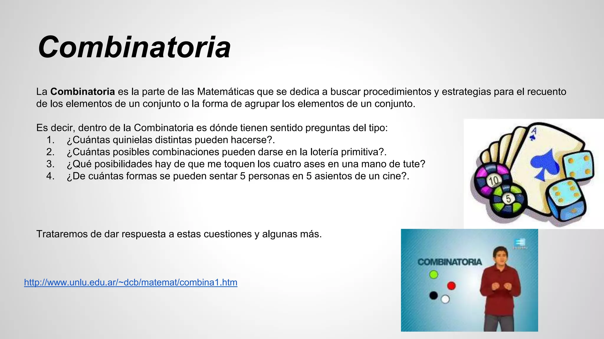 Combinatoria 
La Combinatoria es la parte de las Matemáticas que se dedica a buscar procedimientos y estrategias para el recuento 
de los elementos de un conjunto o la forma de agrupar los elementos de un conjunto. 
Es decir, dentro de la Combinatoria es dónde tienen sentido preguntas del tipo: 
1. ¿Cuántas quinielas distintas pueden hacerse?. 
2. ¿Cuántas posibles combinaciones pueden darse en la lotería primitiva?. 
3. ¿Qué posibilidades hay de que me toquen los cuatro ases en una mano de tute? 
4. ¿De cuántas formas se pueden sentar 5 personas en 5 asientos de un cine?. 
Trataremos de dar respuesta a estas cuestiones y algunas más. 
http://www.unlu.edu.ar/~dcb/matemat/combina1.htm 
 