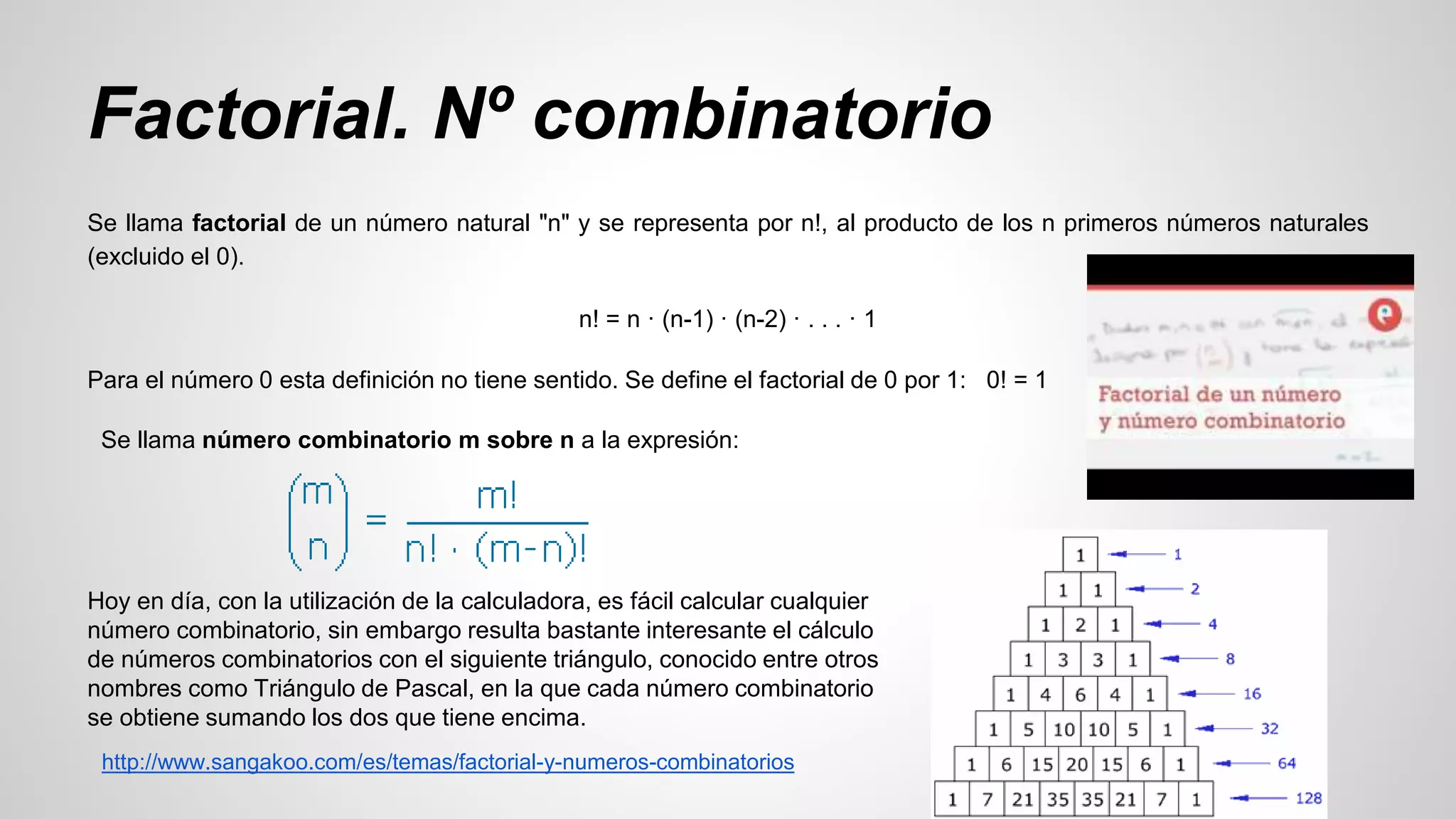 Factorial. Nº combinatorio 
Se llama factorial de un número natural "n" y se representa por n!, al producto de los n primeros números naturales 
(excluido el 0). 
n! = n · (n-1) · (n-2) · . . . · 1 
Para el número 0 esta definición no tiene sentido. Se define el factorial de 0 por 1: 0! = 1 
Se llama número combinatorio m sobre n a la expresión: 
Hoy en día, con la utilización de la calculadora, es fácil calcular cualquier 
número combinatorio, sin embargo resulta bastante interesante el cálculo 
de números combinatorios con el siguiente triángulo, conocido entre otros 
nombres como Triángulo de Pascal, en la que cada número combinatorio 
se obtiene sumando los dos que tiene encima. 
http://www.sangakoo.com/es/temas/factorial-y-numeros-combinatorios 
 