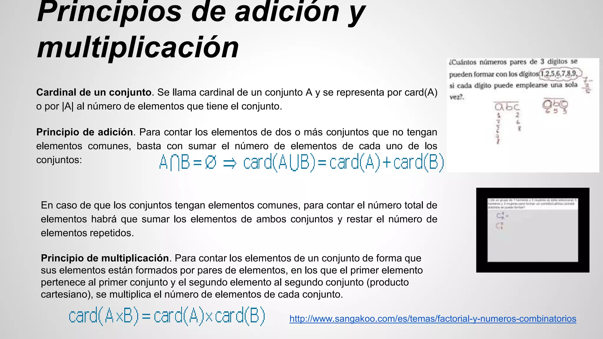 Principios de adición y 
multiplicación 
Cardinal de un conjunto. Se llama cardinal de un conjunto A y se representa por card(A) 
o por |A| al número de elementos que tiene el conjunto. 
Principio de adición. Para contar los elementos de dos o más conjuntos que no tengan 
elementos comunes, basta con sumar el número de elementos de cada uno de los 
conjuntos: 
En caso de que los conjuntos tengan elementos comunes, para contar el número total de 
elementos habrá que sumar los elementos de ambos conjuntos y restar el número de 
elementos repetidos. 
Principio de multiplicación. Para contar los elementos de un conjunto de forma que 
sus elementos están formados por pares de elementos, en los que el primer elemento 
pertenece al primer conjunto y el segundo elemento al segundo conjunto (producto 
cartesiano), se multiplica el número de elementos de cada conjunto. 
http://www.sangakoo.com/es/temas/factorial-y-numeros-combinatorios 
 